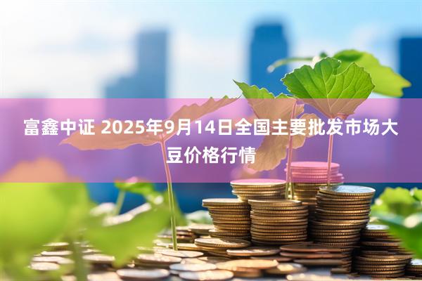 富鑫中证 2025年9月14日全国主要批发市场大豆价格行情