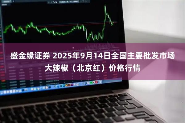 盛金缘证券 2025年9月14日全国主要批发市场大辣椒（北京红）价格行情