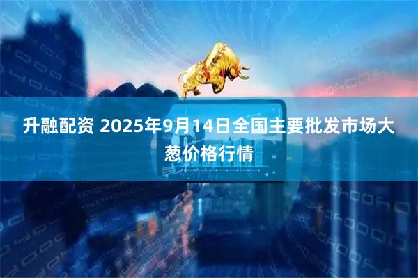 升融配资 2025年9月14日全国主要批发市场大葱价格行情