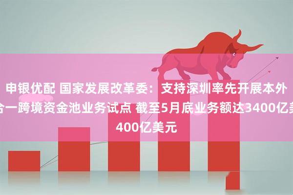 申银优配 国家发展改革委：支持深圳率先开展本外币合一跨境资金池业务试点 截至5月底业务额达3400亿美元