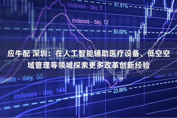 应牛配 深圳：在人工智能辅助医疗设备、低空空域管理等领域探索更多改革创新经验