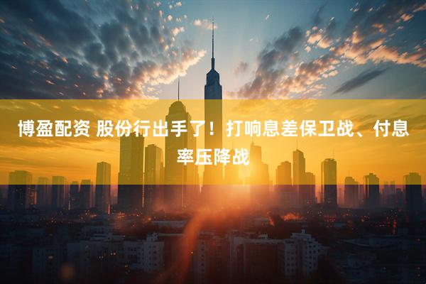 博盈配资 股份行出手了！打响息差保卫战、付息率压降战