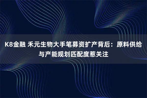 K8金融 禾元生物大手笔募资扩产背后：原料供给与产能规划匹配度惹关注