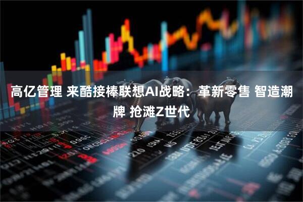 高亿管理 来酷接棒联想AI战略：革新零售 智造潮牌 抢滩Z世代
