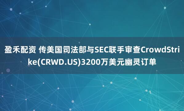 盈禾配资 传美国司法部与SEC联手审查CrowdStrike(CRWD.US)3200万美元幽灵订单