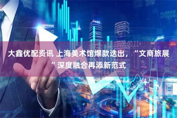 大鑫优配资讯 上海美术馆爆款迭出，“文商旅展”深度融合再添新范式