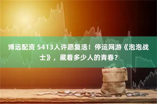 博远配资 5413人许愿复活！停运网游《泡泡战士》，藏着多少人的青春？