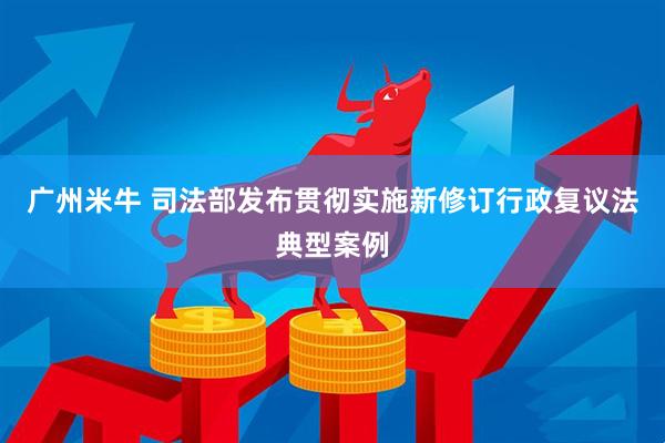 广州米牛 司法部发布贯彻实施新修订行政复议法典型案例