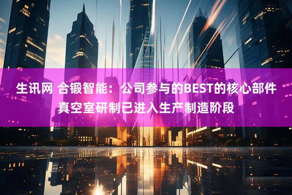 生讯网 合锻智能：公司参与的BEST的核心部件真空室研制已进入生产制造阶段