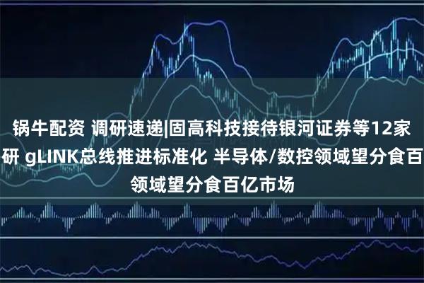 锅牛配资 调研速递|固高科技接待银河证券等12家机构调研 gLINK总线推进标准化 半导体/数控领域望分食百亿市场