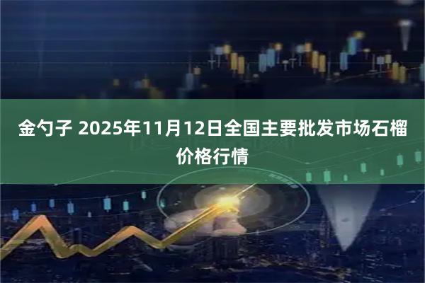 金勺子 2025年11月12日全国主要批发市场石榴价格行情