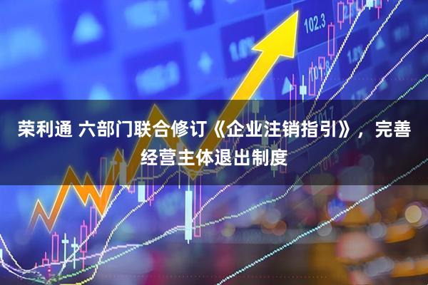 荣利通 六部门联合修订《企业注销指引》，完善经营主体退出制度