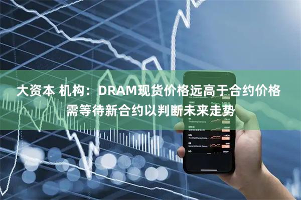 大资本 机构：DRAM现货价格远高于合约价格 需等待新合约以判断未来走势