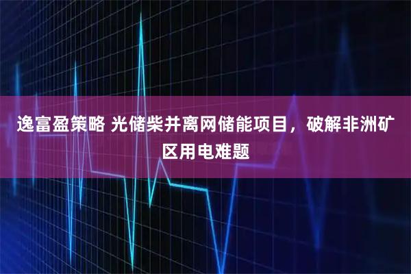 逸富盈策略 光储柴并离网储能项目,破解非洲矿区用电难题
