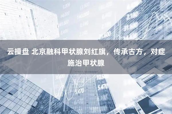 云操盘 北京融科甲状腺刘红旗，传承古方，对症施治甲状腺