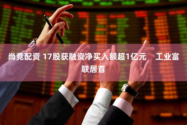 尚竞配资 17股获融资净买入额超1亿元    工业富联居首