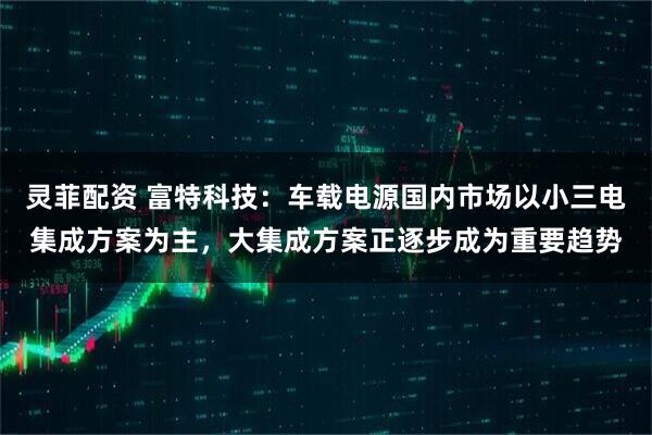 灵菲配资 富特科技：车载电源国内市场以小三电集成方案为主，大集成方案正逐步成为重要趋势