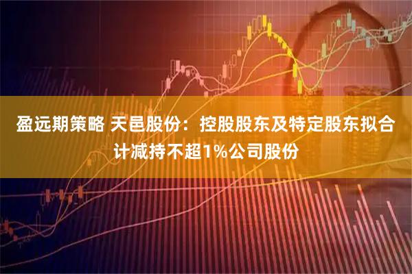 盈远期策略 天邑股份:控股股东及特定股东拟合计减持不超1%公司股份