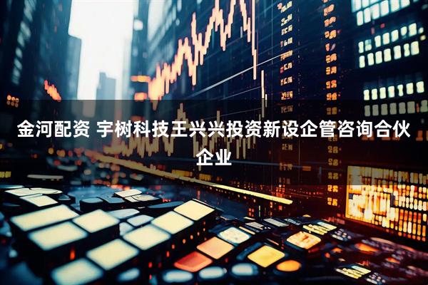 金河配资 宇树科技王兴兴投资新设企管咨询合伙企业