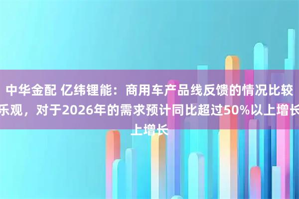 中华金配 亿纬锂能：商用车产品线反馈的情况比较乐观，对于2026年的需求预计同比超过50%以上增长
