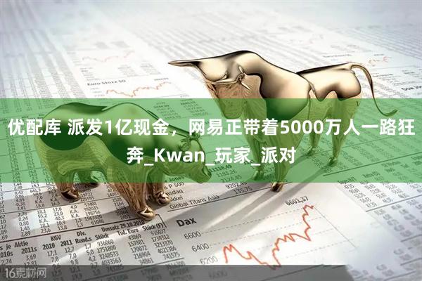优配库 派发1亿现金，网易正带着5000万人一路狂奔_Kwan_玩家_派对
