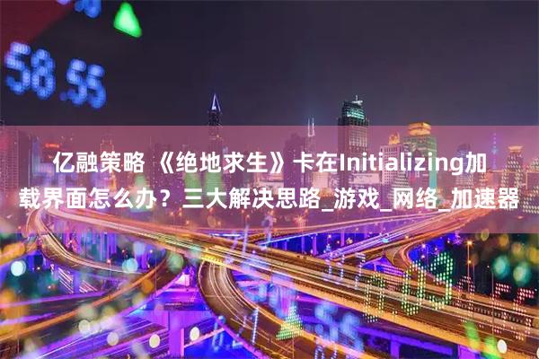 亿融策略 《绝地求生》卡在Initializing加载界面怎么办？三大解决思路_游戏_网络_加速器